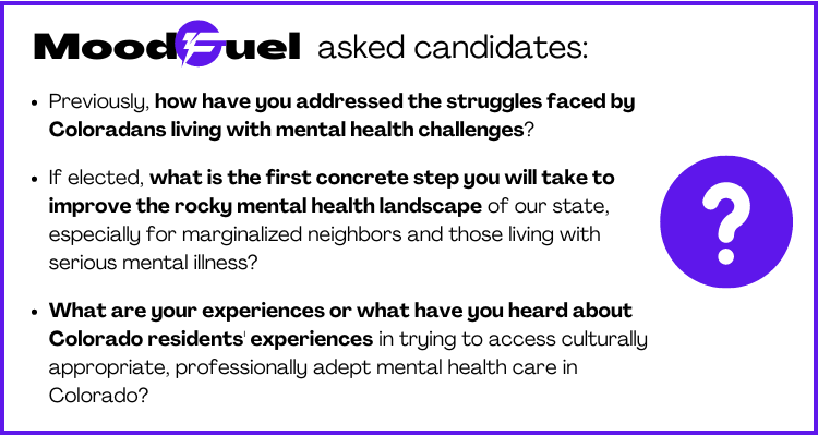 Moodfuel asked candidates: How have you addressed struggles faced by Coloradans living with mentalhealth challenges? What's the first concrete step you'll take to improve mental health? What have you heard about Colorado residents' experiences?